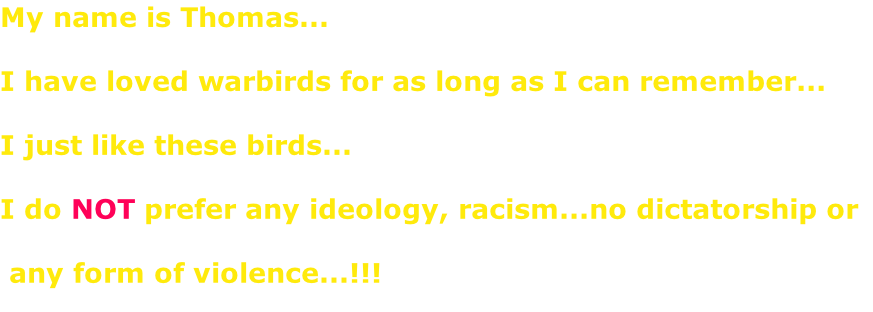 My name is Thomas...  I have loved warbirds for as long as I can remember...  I just like these birds...  I do NOT prefer any ideology, racism...no dictatorship or   any form of violence...!!!