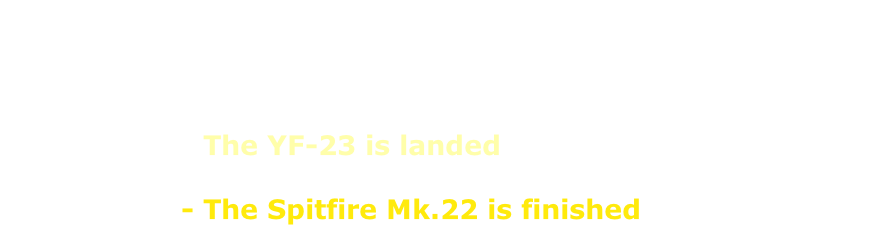 08.03.2025 - Back …with the the North American XB-70  22.07.2024 - A new Japanese Warbird is online  19.06.2024 - The YF-23 is landed  16.05.2024 - The Spitfire Mk.22 is finished                      - USSR-folder is online